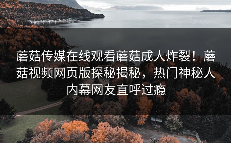 蘑菇传媒在线观看蘑菇成人炸裂！蘑菇视频网页版探秘揭秘，热门神秘人内幕网友直呼过瘾