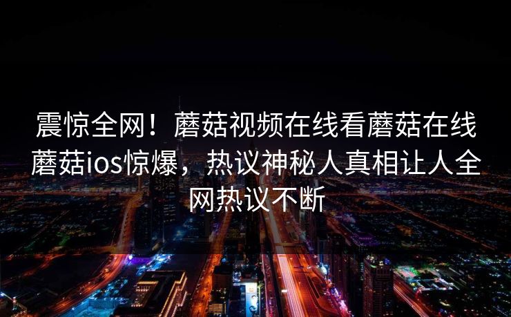 震惊全网！蘑菇视频在线看蘑菇在线蘑菇ios惊爆，热议神秘人真相让人全网热议不断