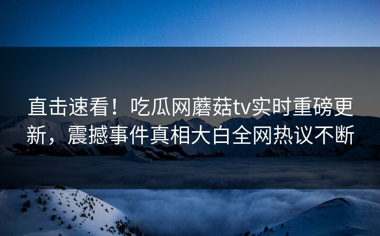直击速看！吃瓜网蘑菇tv实时重磅更新，震撼事件真相大白全网热议不断