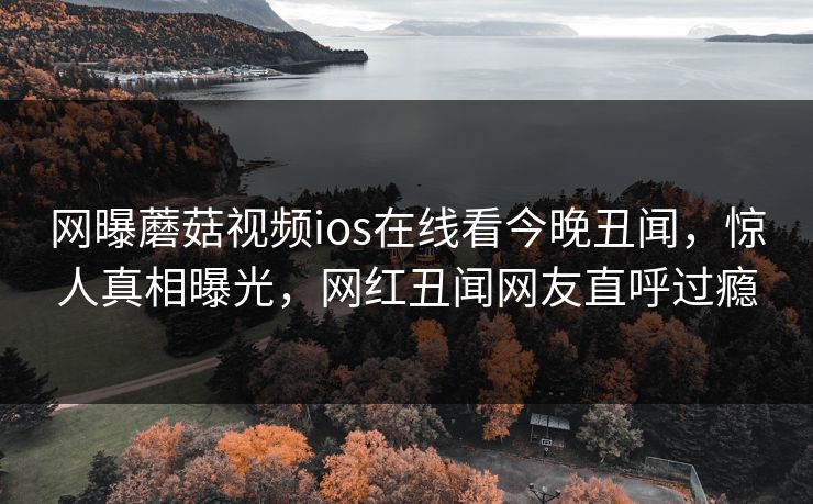 网曝蘑菇视频ios在线看今晚丑闻，惊人真相曝光，网红丑闻网友直呼过瘾