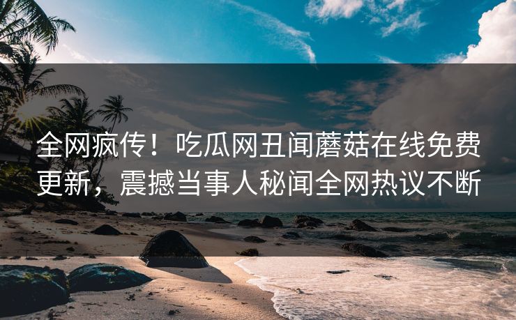 全网疯传！吃瓜网丑闻蘑菇在线免费更新，震撼当事人秘闻全网热议不断