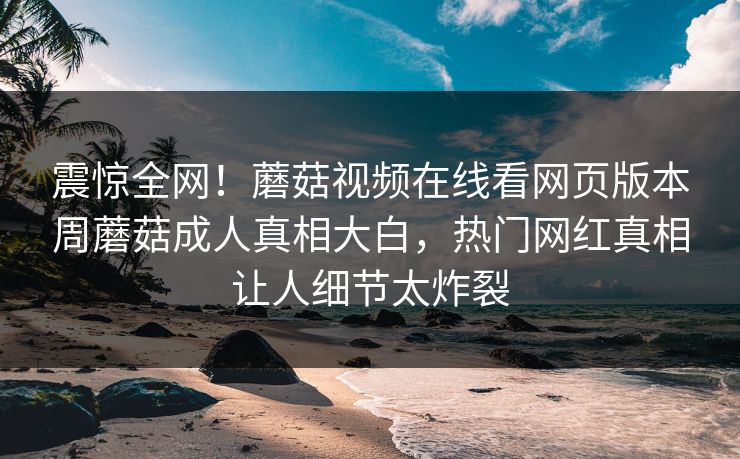震惊全网！蘑菇视频在线看网页版本周蘑菇成人真相大白，热门网红真相让人细节太炸裂