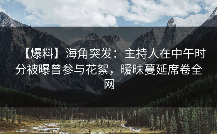 【爆料】海角突发：主持人在中午时分被曝曾参与花絮，暧昧蔓延席卷全网