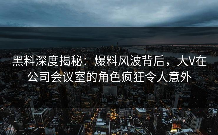 黑料深度揭秘：爆料风波背后，大V在公司会议室的角色疯狂令人意外