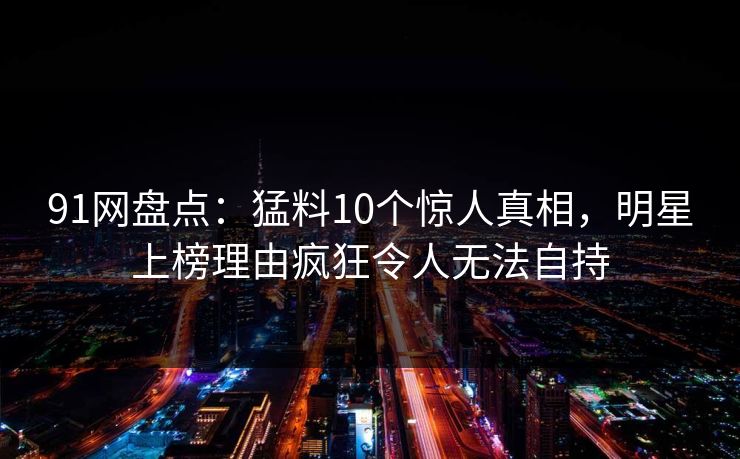 91网盘点：猛料10个惊人真相，明星上榜理由疯狂令人无法自持