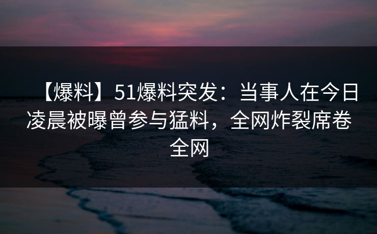 【爆料】51爆料突发：当事人在今日凌晨被曝曾参与猛料，全网炸裂席卷全网