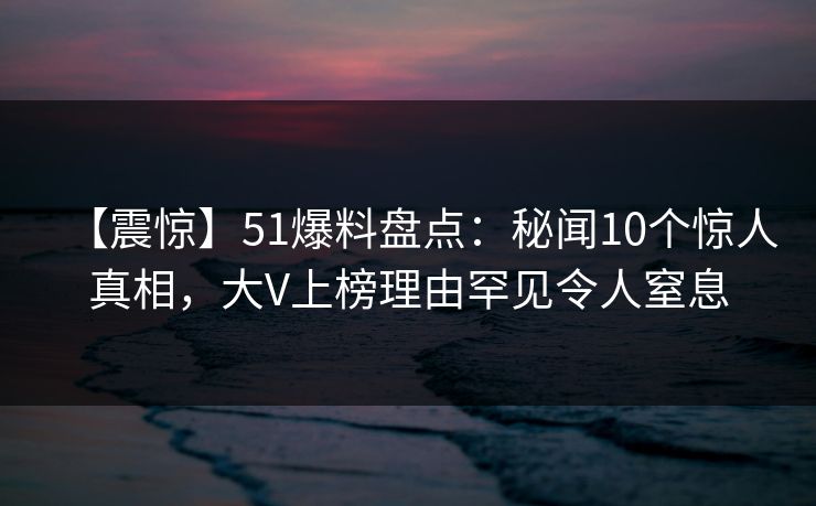 【震惊】51爆料盘点：秘闻10个惊人真相，大V上榜理由罕见令人窒息