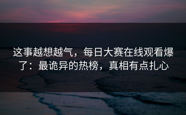 这事越想越气，每日大赛在线观看爆了：最诡异的热榜，真相有点扎心