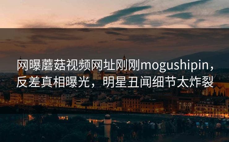 网曝蘑菇视频网址刚刚mogushipin，反差真相曝光，明星丑闻细节太炸裂
