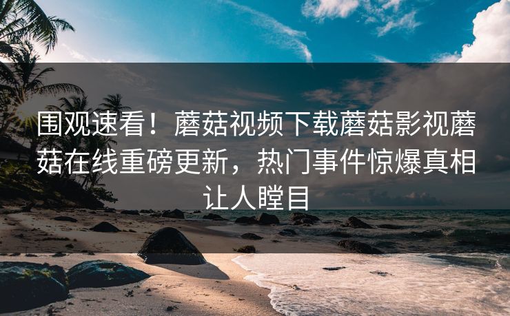 围观速看！蘑菇视频下载蘑菇影视蘑菇在线重磅更新，热门事件惊爆真相让人瞠目