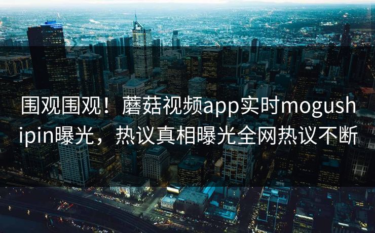 围观围观！蘑菇视频app实时mogushipin曝光，热议真相曝光全网热议不断