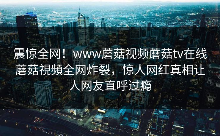 震惊全网！www蘑菇视频蘑菇tv在线蘑菇視頻全网炸裂，惊人网红真相让人网友直呼过瘾