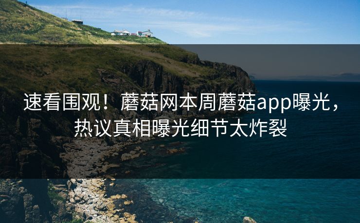 速看围观！蘑菇网本周蘑菇app曝光，热议真相曝光细节太炸裂
