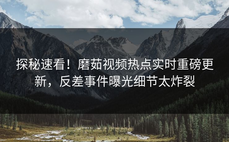 探秘速看！磨茹视频热点实时重磅更新，反差事件曝光细节太炸裂