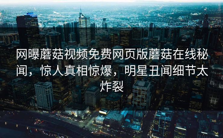 网曝蘑菇视频免费网页版蘑菇在线秘闻，惊人真相惊爆，明星丑闻细节太炸裂
