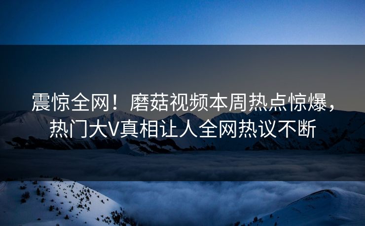 震惊全网！磨菇视频本周热点惊爆，热门大V真相让人全网热议不断