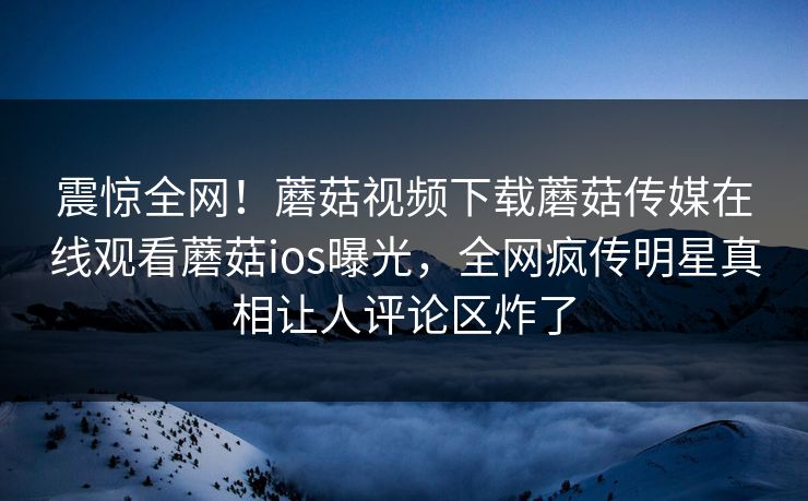震惊全网！蘑菇视频下载蘑菇传媒在线观看蘑菇ios曝光，全网疯传明星真相让人评论区炸了