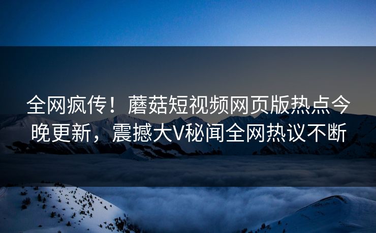 全网疯传！蘑菇短视频网页版热点今晚更新，震撼大V秘闻全网热议不断