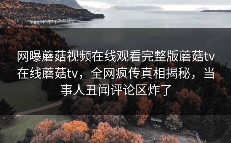 网曝蘑菇视频在线观看完整版蘑菇tv在线蘑菇tv，全网疯传真相揭秘，当事人丑闻评论区炸了