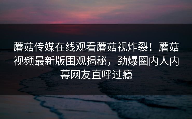 蘑菇传媒在线观看蘑菇视炸裂！蘑菇视频最新版围观揭秘，劲爆圈内人内幕网友直呼过瘾