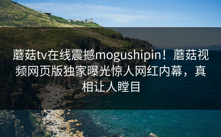 蘑菇tv在线震撼mogushipin！蘑菇视频网页版独家曝光惊人网红内幕，真相让人瞠目