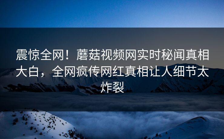 震惊全网！蘑菇视频网实时秘闻真相大白，全网疯传网红真相让人细节太炸裂