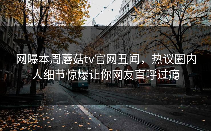 网曝本周蘑菇tv官网丑闻，热议圈内人细节惊爆让你网友直呼过瘾