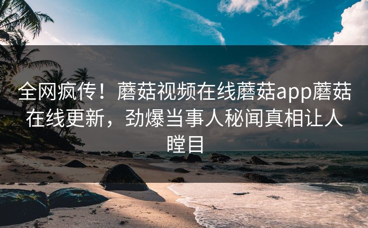 全网疯传！蘑菇视频在线蘑菇app蘑菇在线更新，劲爆当事人秘闻真相让人瞠目