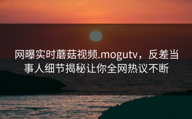 网曝实时蘑菇视频.mogutv，反差当事人细节揭秘让你全网热议不断