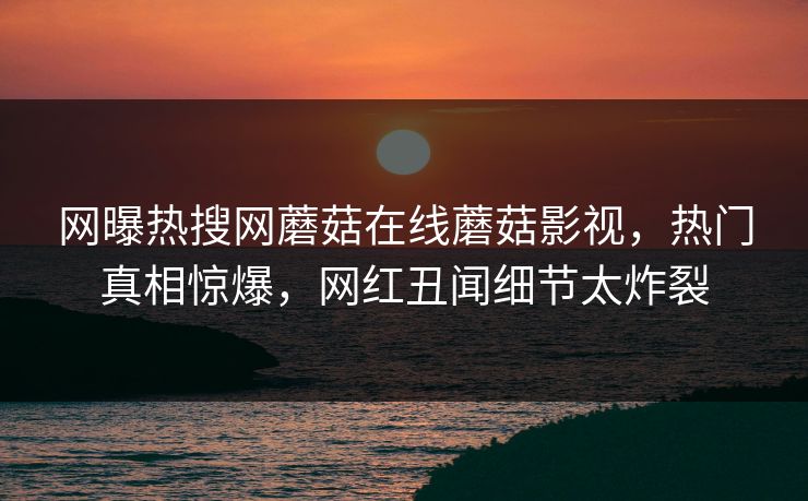 网曝热搜网蘑菇在线蘑菇影视，热门真相惊爆，网红丑闻细节太炸裂