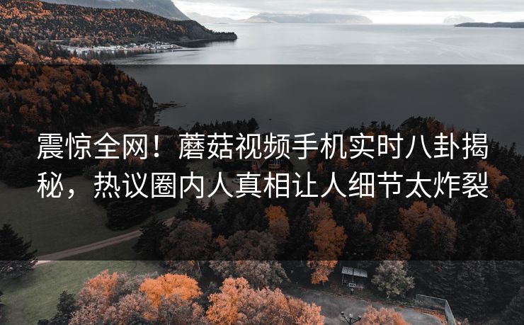 震惊全网！蘑菇视频手机实时八卦揭秘，热议圈内人真相让人细节太炸裂