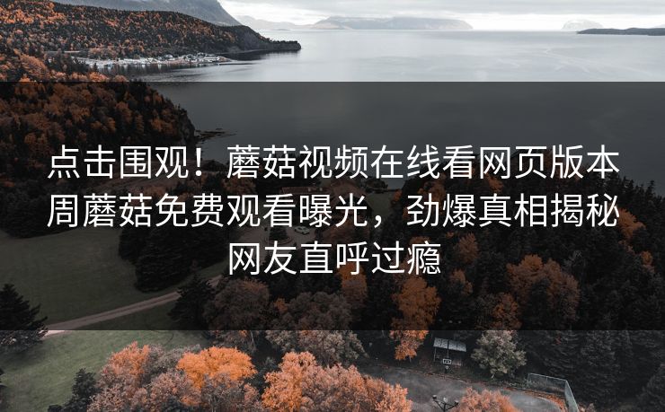 点击围观！蘑菇视频在线看网页版本周蘑菇免费观看曝光，劲爆真相揭秘网友直呼过瘾