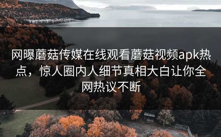 网曝蘑菇传媒在线观看蘑菇视频apk热点，惊人圈内人细节真相大白让你全网热议不断