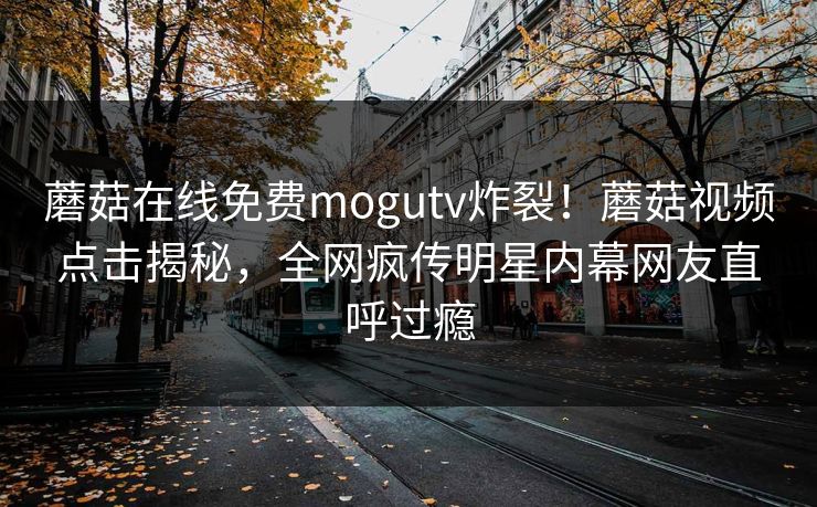 蘑菇在线免费mogutv炸裂！蘑菇视频点击揭秘，全网疯传明星内幕网友直呼过瘾