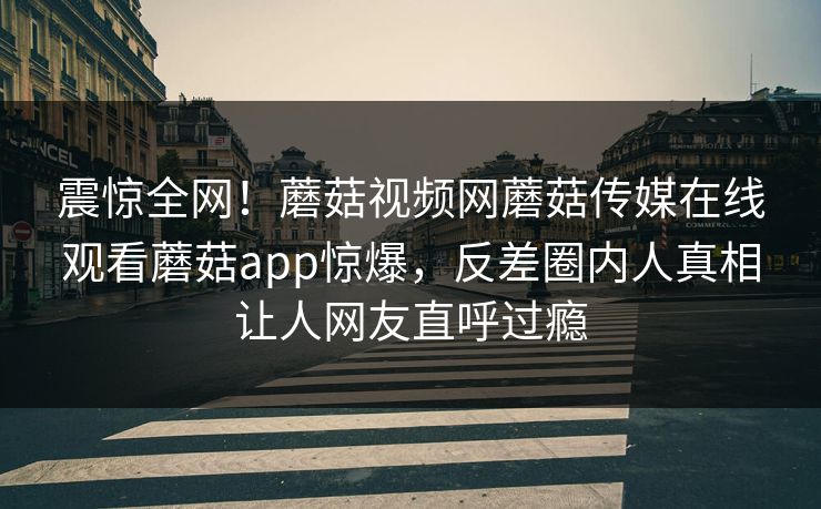震惊全网！蘑菇视频网蘑菇传媒在线观看蘑菇app惊爆，反差圈内人真相让人网友直呼过瘾