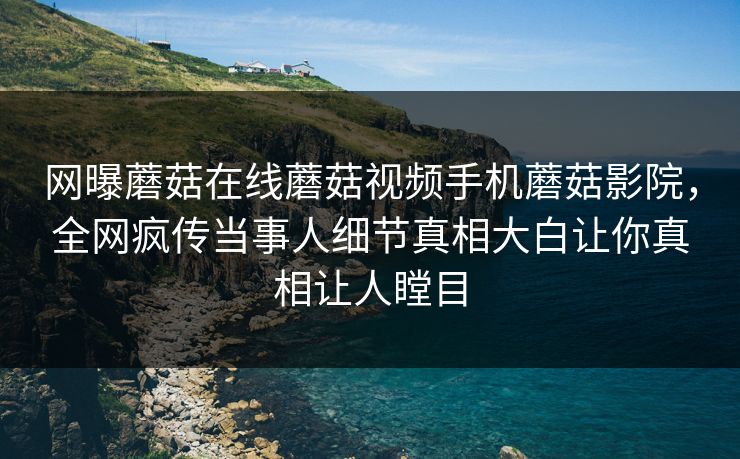 网曝蘑菇在线蘑菇视频手机蘑菇影院，全网疯传当事人细节真相大白让你真相让人瞠目