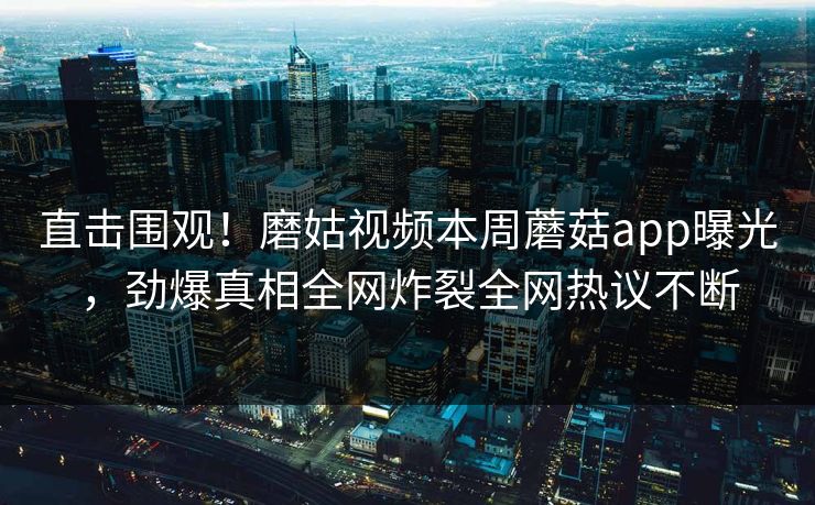 直击围观！磨姑视频本周蘑菇app曝光，劲爆真相全网炸裂全网热议不断