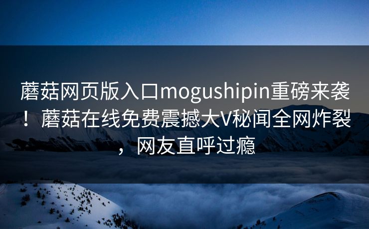 蘑菇网页版入口mogushipin重磅来袭！蘑菇在线免费震撼大V秘闻全网炸裂，网友直呼过瘾