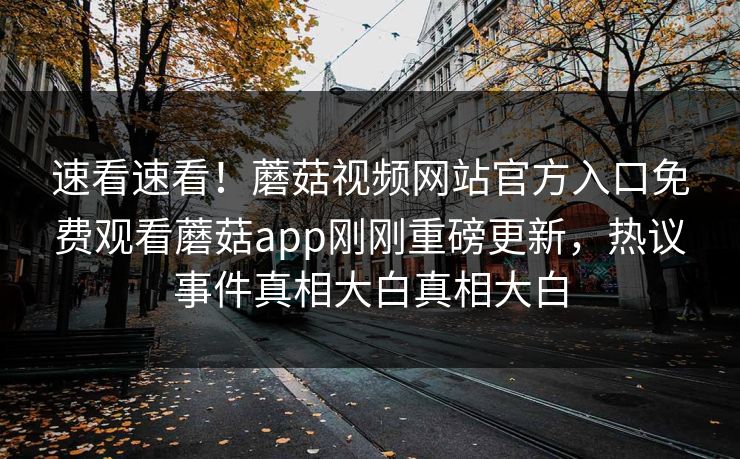 速看速看！蘑菇视频网站官方入口免费观看蘑菇app刚刚重磅更新，热议事件真相大白真相大白