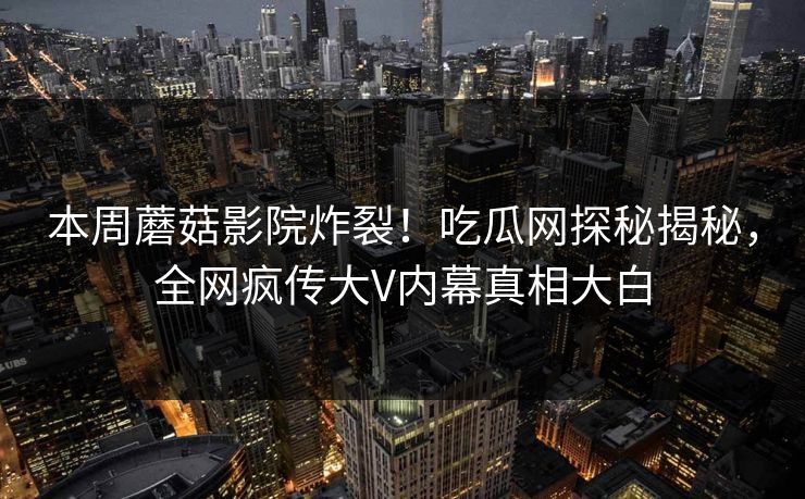 本周蘑菇影院炸裂！吃瓜网探秘揭秘，全网疯传大V内幕真相大白