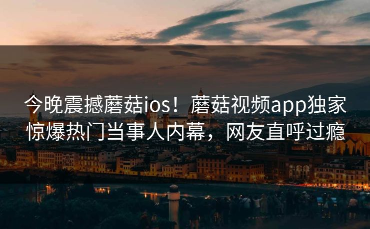 今晚震撼蘑菇ios！蘑菇视频app独家惊爆热门当事人内幕，网友直呼过瘾