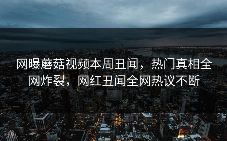 网曝蘑菇视频本周丑闻，热门真相全网炸裂，网红丑闻全网热议不断