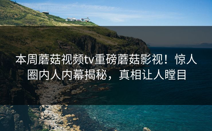 本周蘑菇视频tv重磅蘑菇影视！惊人圈内人内幕揭秘，真相让人瞠目