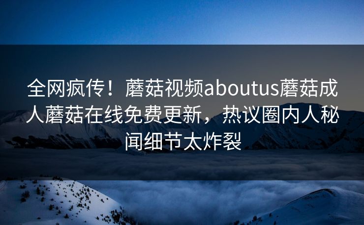 全网疯传！蘑菇视频aboutus蘑菇成人蘑菇在线免费更新，热议圈内人秘闻细节太炸裂