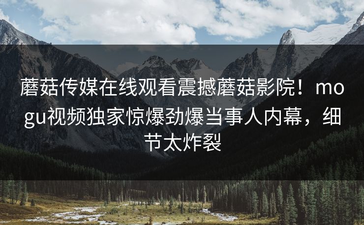蘑菇传媒在线观看震撼蘑菇影院！mogu视频独家惊爆劲爆当事人内幕，细节太炸裂