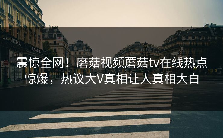 震惊全网！磨菇视频蘑菇tv在线热点惊爆，热议大V真相让人真相大白