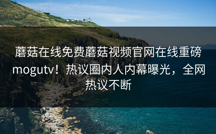 蘑菇在线免费蘑菇视频官网在线重磅mogutv！热议圈内人内幕曝光，全网热议不断