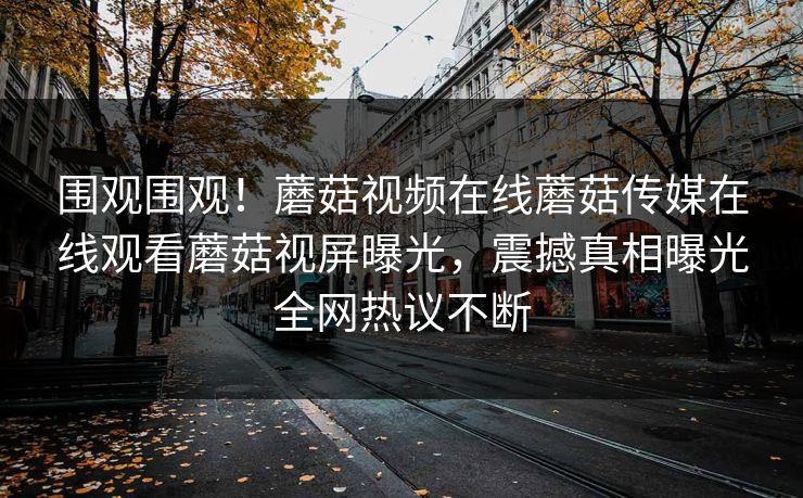 围观围观！蘑菇视频在线蘑菇传媒在线观看蘑菇视屏曝光，震撼真相曝光全网热议不断