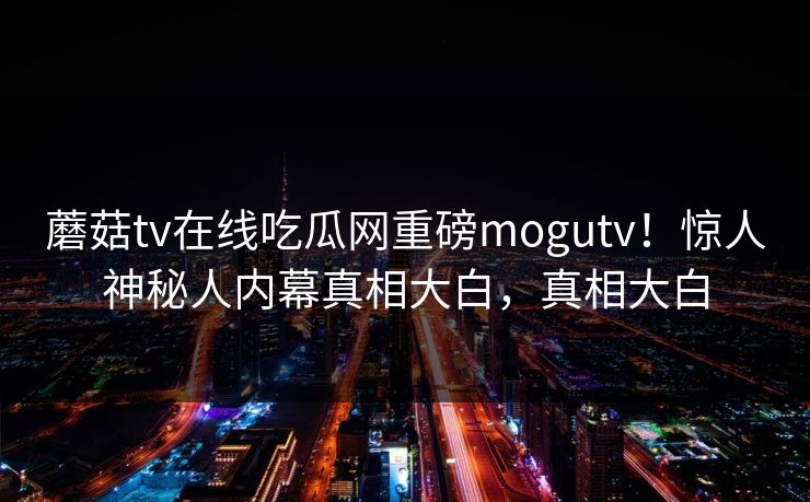 蘑菇tv在线吃瓜网重磅mogutv！惊人神秘人内幕真相大白，真相大白