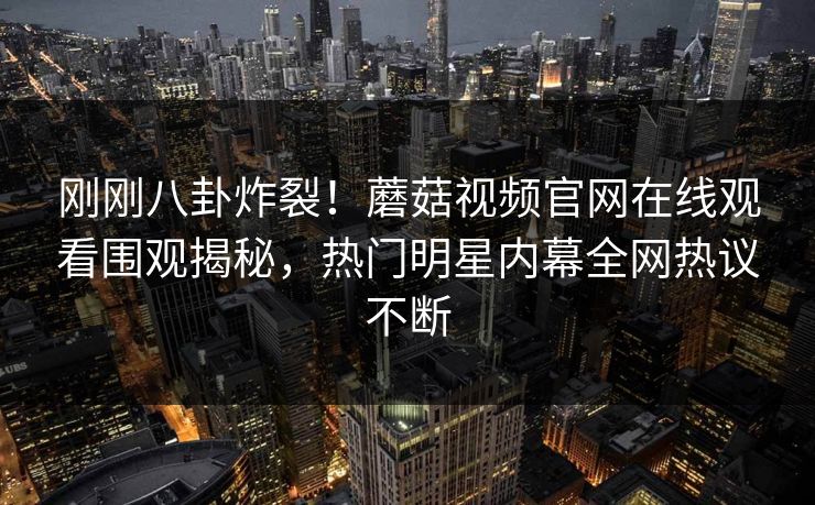 刚刚八卦炸裂！蘑菇视频官网在线观看围观揭秘，热门明星内幕全网热议不断